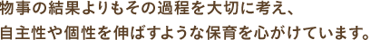 物事の結果よりもその過程を大切に考え、自主性や個性を伸ばすような保育を心がけています。