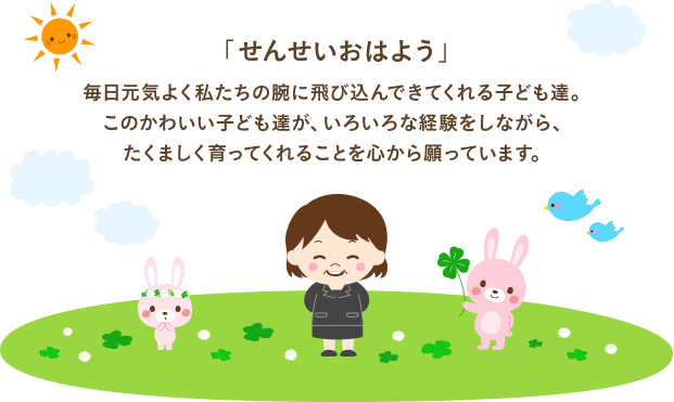 毎日元気よく私たちの腕に飛び込んできてくれる子ども達。このかわいい子ども達が、いろいろな経験をしながら、たくましく育ってくれることを心から願っています。