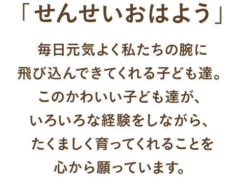 毎日元気よく私たちの腕に飛び込んできてくれる子ども達。このかわいい子ども達が、いろいろな経験をしながら、たくましく育ってくれることを心から願っています。